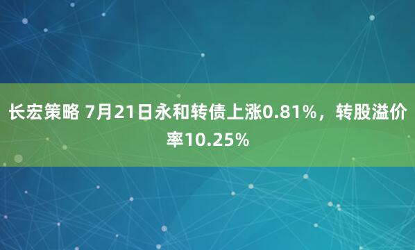 长宏策略 7月21日永和转债上涨0.81%，转股溢价率10.25%