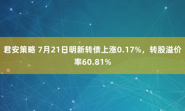 君安策略 7月21日明新转债上涨0.17%，转股溢价率60.81%