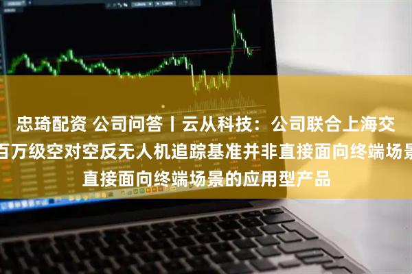 忠琦配资 公司问答丨云从科技：公司联合上海交通大学推出的百万级空对空反无人机追踪基准并非直接面向终端场景的应用型产品