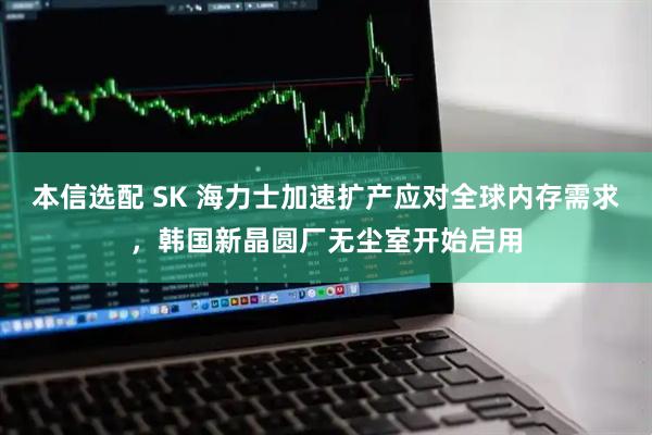 本信选配 SK 海力士加速扩产应对全球内存需求，韩国新晶圆厂无尘室开始启用