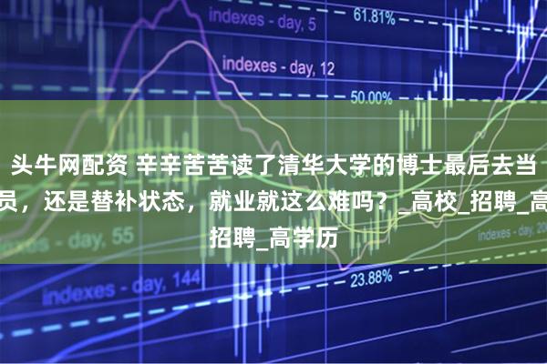 头牛网配资 辛辛苦苦读了清华大学的博士最后去当辅导员，还是替补状态，就业就这么难吗？_高校_招聘_高学历