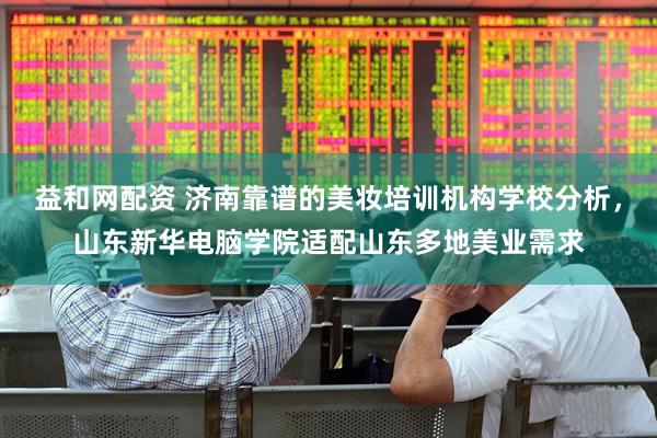 益和网配资 济南靠谱的美妆培训机构学校分析，山东新华电脑学院适配山东多地美业需求