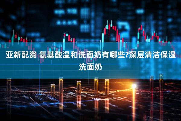 亚新配资 氨基酸温和洗面奶有哪些?深层清洁保湿洗面奶