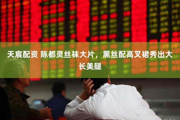 天宸配资 陈都灵丝袜大片，黑丝配高叉裙秀出大长美腿