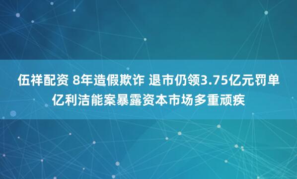 伍祥配资 8年造假欺诈 退市仍领3.75亿元罚单亿利洁能案暴露资本市场多重顽疾