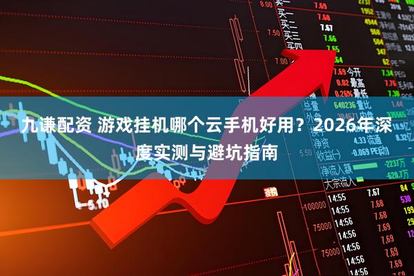 九谦配资 游戏挂机哪个云手机好用？2026年深度实测与避坑指南