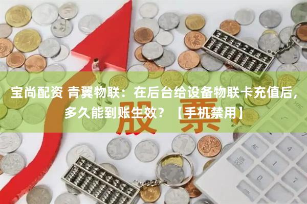 宝尚配资 青翼物联：在后台给设备物联卡充值后,多久能到账生效？【手机禁用】