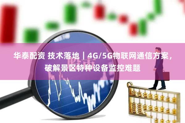 华泰配资 技术落地｜4G/5G物联网通信方案，破解景区特种设备监控难题