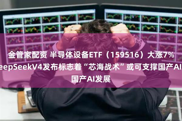 金管家配资 半导体设备ETF（159516）大涨7%，DeepSeekV4发布标志着“芯海战术”或可支撑国产AI发展