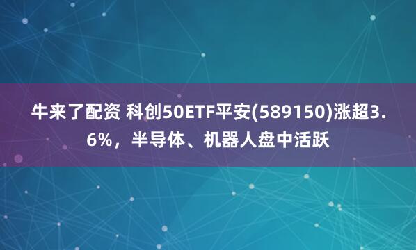 牛来了配资 科创50ETF平安(589150)涨超3.6%，半导体、机器人盘中活跃