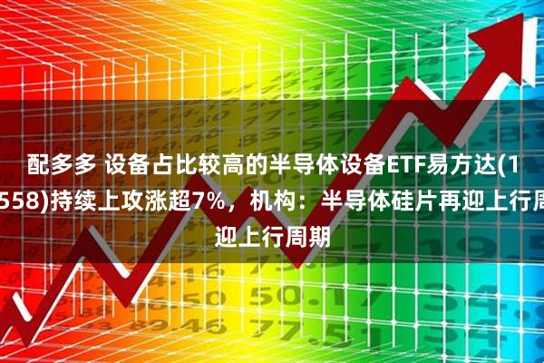 配多多 设备占比较高的半导体设备ETF易方达(159558)持续上攻涨超7%，机构：半导体硅片再迎上行周期